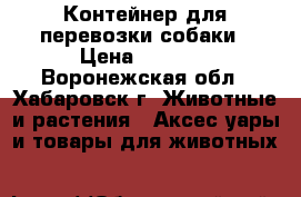 Контейнер для перевозки собаки › Цена ­ 1 500 - Воронежская обл., Хабаровск г. Животные и растения » Аксесcуары и товары для животных   